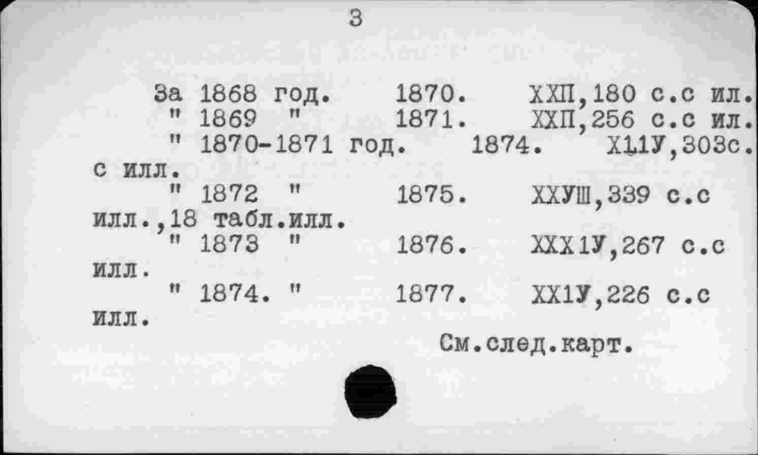 ﻿з
	За 1868 год.		1870. 1871. год.	ХХП,180 с.с ил ХХП,256 с.с ил 1874.	Х11У,303с
	” 1869 ” 1870-	п 1871		
С ИЛЛ.				
ИЛЛ.	" 1872 ,18 табл	tt • ИЛЛ.	1875.	ХХУШ,339 с.с
ИЛЛ.	" 1873	и	1876.	ХХХ1У,267 с.с
ИЛЛ.	" 1874.	н	1877.	ХХ1У,22б с.с
См.след.карт